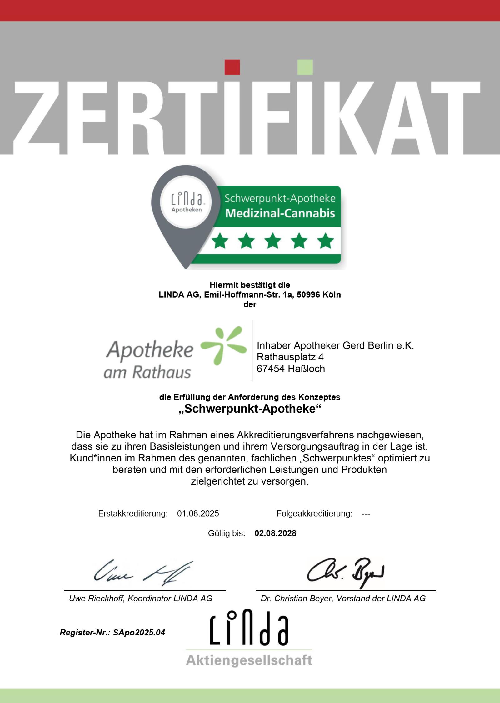 Das Zertifikat ist in Großbuchstaben mit „ZERTIFIKAT“ übertitelt und enthält das Logo „Schwerpunkt-Apotheke – Medizinal-Cannabis“.
Mit dem Zertifikat bestätigt die LINDA AG, Emil-Hoffmann-Str. 1a, 50996 Köln der Apotheke am Rathaus, Rathausplatz 4, in 67454 Haßloch und somit dem Inhaber, Apotheker Gerd Berlin (eingetragener Kaufmann), die Erfüllung der Anforderung des Konzeptes „Schwerpunkt-Apotheke“.

Die Apotheke hat im Rahmen eines Akkreditierungsverfahrens nachgewiesen, dass sie zu ihren Basisleistungen und ihrem Versorgungsauftrag in der Lage ist, Kund*innen im Rahmen des genannten, fachlichen „Schwerpunktes“ optimiert zu beraten und mit den erforderlichen Leistungen und Produkten zielgerichtet zu versorgen.

Datum der Erstakkreditierung ist der 01.08.2025.
Eine Folgeakkreditierung steht noch aus.
Das Zertifikat ist gültig bis zum 02.08.2028.
Das Zertifikat trägt die Unterschriften von Uwe Rieckhoff, Koordinator der LINDA AG und Dr. Christian Beyer, Vorstand der LINDA AG.
Die Registernummer ist SApo2025.04